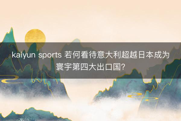 kaiyun sports 若何看待意大利超越日本成为寰宇第四大出口国?