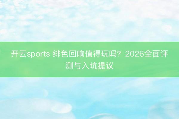 开云sports 绯色回响值得玩吗？2026全面评测与入坑提议