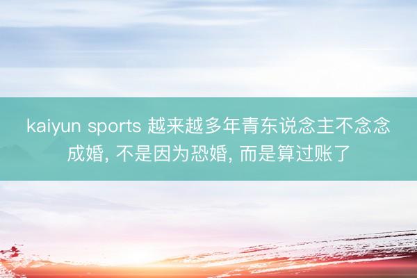 kaiyun sports 越来越多年青东说念主不念念成婚， 不是因为恐婚， 而是算过账了