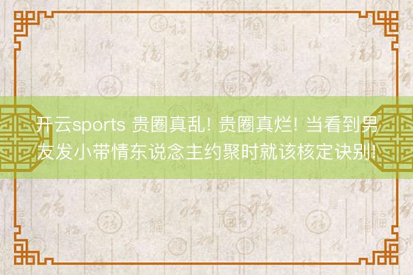 开云sports 贵圈真乱! 贵圈真烂! 当看到男友发小带情东说念主约聚时就该核定诀别!