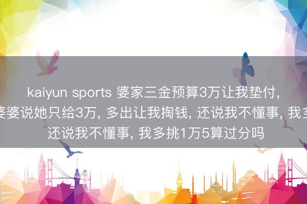 kaiyun sports 婆家三金预算3万让我垫付， 我挑了4万5， 准婆婆说她只给3万， 多出让我掏钱， 还说我不懂事， 我多挑1万5算过分吗