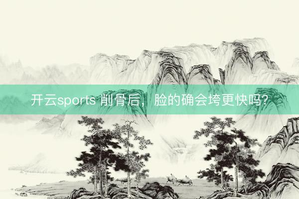 开云sports 削骨后，脸的确会垮更快吗？