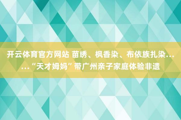 开云体育官方网站 苗绣、枫香染、布依族扎染……“天才姆妈”带广州亲子家庭体验非遗