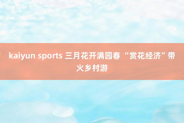 kaiyun sports 三月花开满园春 “赏花经济”带火乡村游