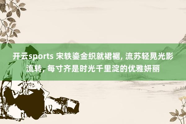 开云sports 宋轶鎏金织就裙裾, 流苏轻晃光影流转, 每寸齐是时光千里淀的优雅妍丽