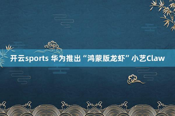 开云sports 华为推出“鸿蒙版龙虾”小艺Claw