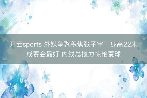 开云sports 外媒争聚积焦张子宇！身高22米成赛会最好 内线总揽力惊艳寰球
