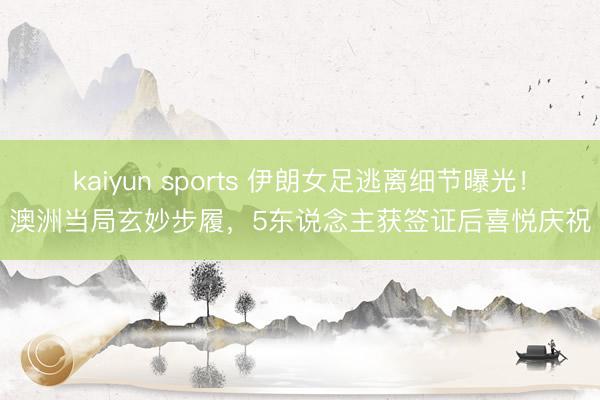 kaiyun sports 伊朗女足逃离细节曝光！澳洲当局玄妙步履，5东说念主获签证后喜悦庆祝