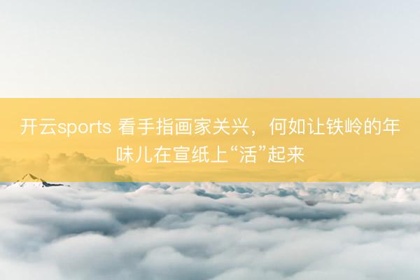 开云sports 看手指画家关兴，何如让铁岭的年味儿在宣纸上“活”起来