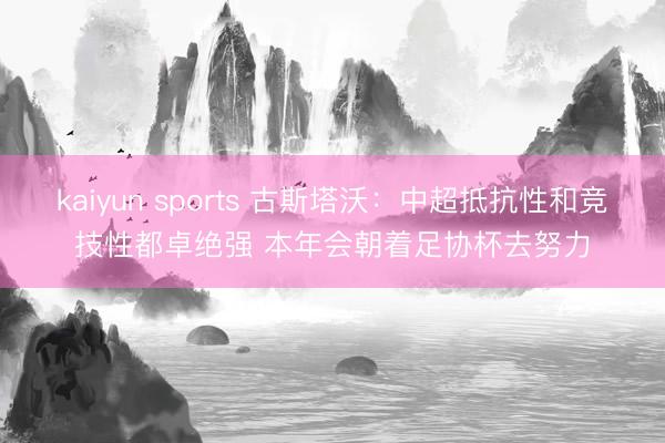 kaiyun sports 古斯塔沃：中超抵抗性和竞技性都卓绝强 本年会朝着足协杯去努力