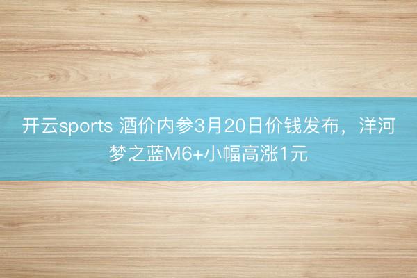 开云sports 酒价内参3月20日价钱发布，洋河梦之蓝M6+小幅高涨1元