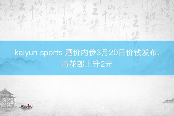kaiyun sports 酒价内参3月20日价钱发布，青花郎上升2元