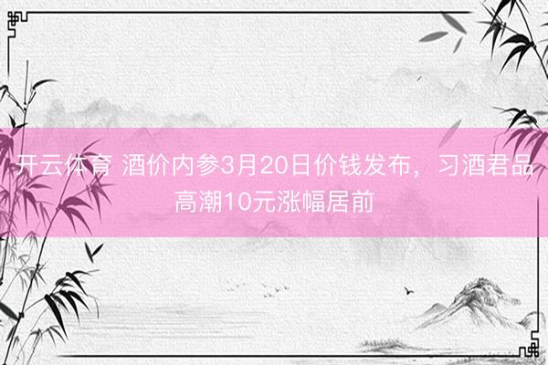 开云体育 酒价内参3月20日价钱发布，习酒君品高潮10元涨幅居前