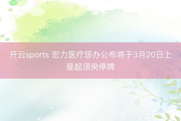 开云sports 宏力医疗惩办公布将于3月20日上昼起须臾停牌