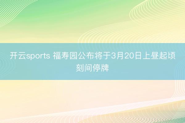 开云sports 福寿园公布将于3月20日上昼起顷刻间停牌