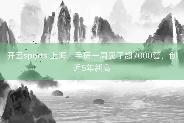 开云sports 上海二手房一周卖了超7000套，创近5年新高