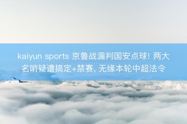 kaiyun sports 京鲁战漏判国安点球! 两大名哨疑遭搞定+禁赛, 无缘本轮中超法令