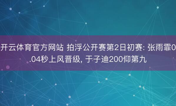 开云体育官方网站 拍浮公开赛第2日初赛: 张雨霏0.04秒上风晋级, 于子迪200仰第九