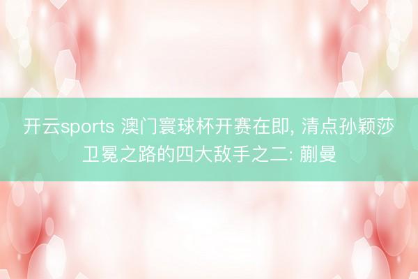 开云sports 澳门寰球杯开赛在即, 清点孙颖莎卫冕之路的四大敌手之二: 蒯曼