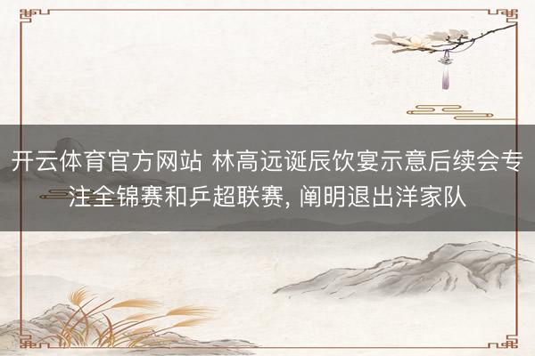 开云体育官方网站 林高远诞辰饮宴示意后续会专注全锦赛和乒超联赛, 阐明退出洋家队