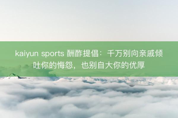 kaiyun sports 酬酢提倡：千万别向亲戚倾吐你的悔怨，也别自大你的优厚