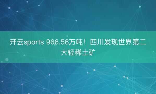 开云sports 966.56万吨！四川发现世界第二大轻稀土矿