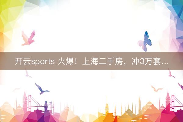 开云sports 火爆！上海二手房，冲3万套…