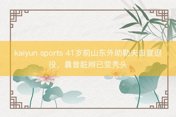 kaiyun sports 41岁前山东外助勒夫自宣退役，曩昔脏辫已变秃头
