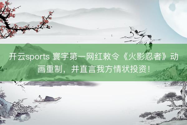 开云sports 寰宇第一网红敕令《火影忍者》动画重制，并直言我方情状投资！