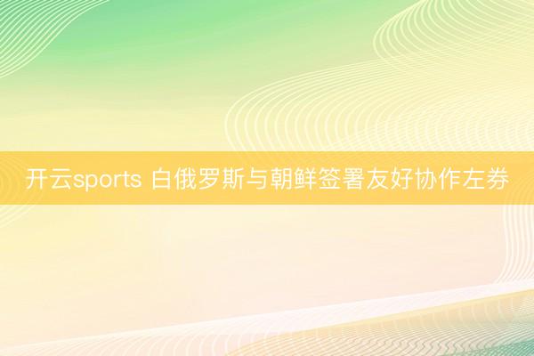 开云sports 白俄罗斯与朝鲜签署友好协作左券