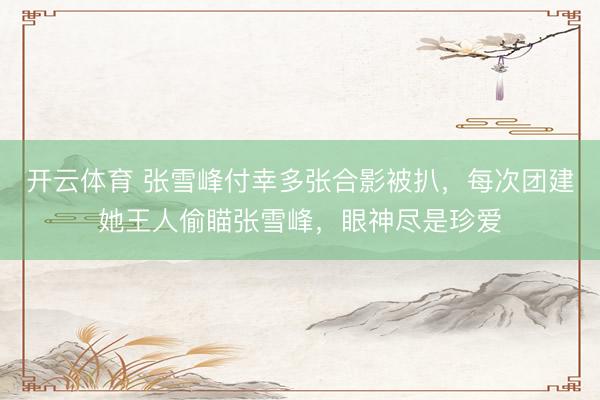 开云体育 张雪峰付幸多张合影被扒，每次团建她王人偷瞄张雪峰，眼神尽是珍爱