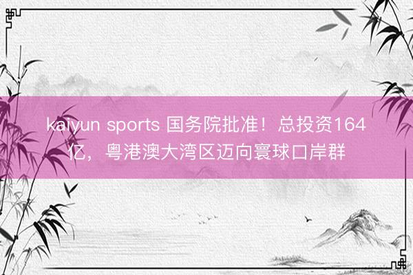 kaiyun sports 国务院批准！总投资164亿，粤港澳大湾区迈向寰球口岸群