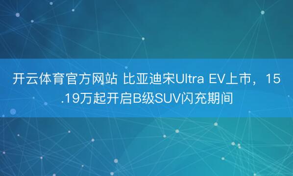 开云体育官方网站 比亚迪宋Ultra EV上市，15.19万起开启B级SUV闪充期间
