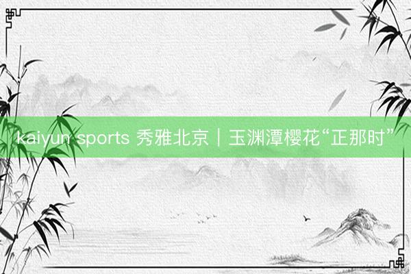 kaiyun sports 秀雅北京｜玉渊潭樱花“正那时”