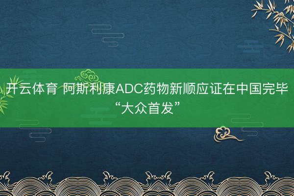 开云体育 阿斯利康ADC药物新顺应证在中国完毕“大众首发”