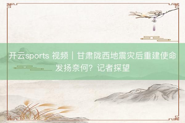 开云sports 视频｜甘肃陇西地震灾后重建使命发扬奈何？记者探望