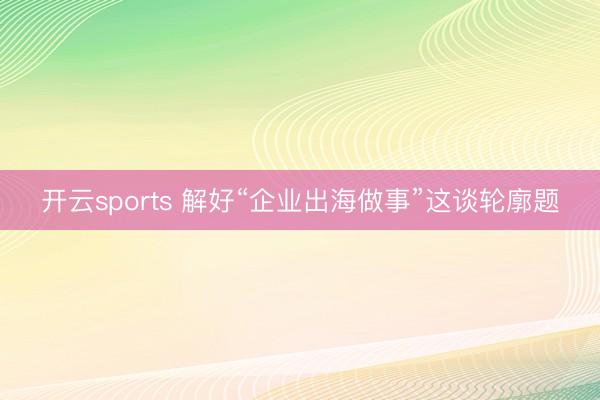 开云sports 解好“企业出海做事”这谈轮廓题