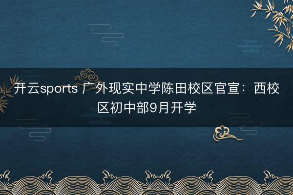 开云sports 广外现实中学陈田校区官宣：西校区初中部9月开学