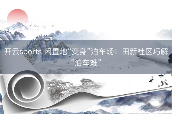 开云sports 闲置地“变身”泊车场！田新社区巧解“泊车难”