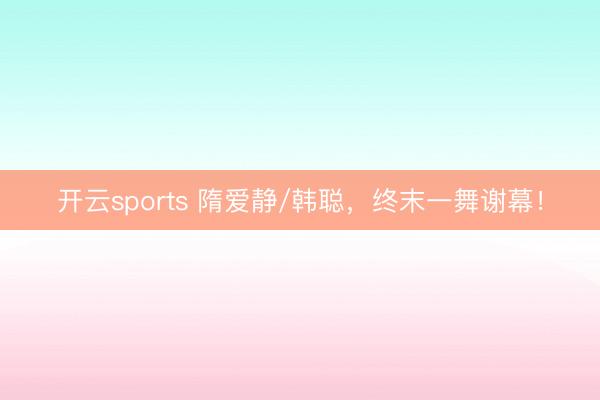 开云sports 隋爱静/韩聪，终末一舞谢幕！
