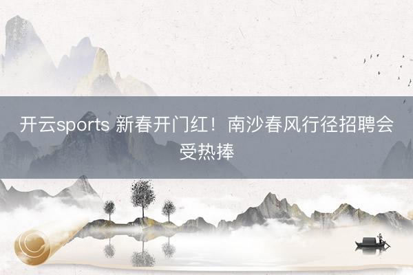 开云sports 新春开门红!南沙春风行径招聘会受热捧