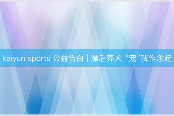 kaiyun sports 公益告白 | 漂后养犬 “宠”我作念起