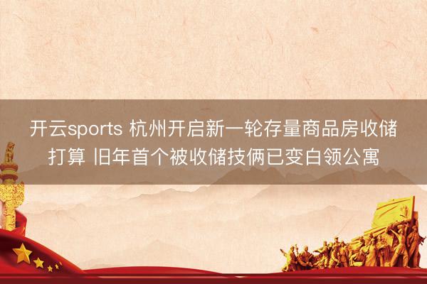开云sports 杭州开启新一轮存量商品房收储打算 旧年首个被收储技俩已变白领公寓