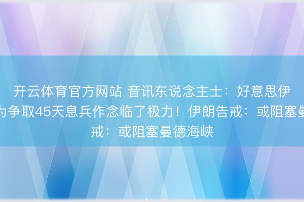 开云体育官方网站 音讯东说念主士:好意思伊合资方为争取45天息兵作念临了极力!伊朗告戒:或阻塞曼德海峡