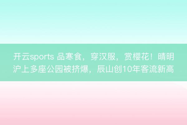 开云sports 品寒食，穿汉服，赏樱花！晴明沪上多座公园被挤爆，辰山创10年客流新高