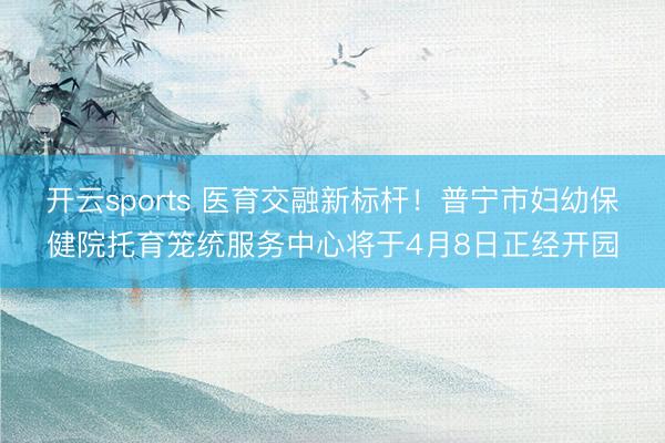 开云sports 医育交融新标杆！普宁市妇幼保健院托育笼统服务中心将于4月8日正经开园