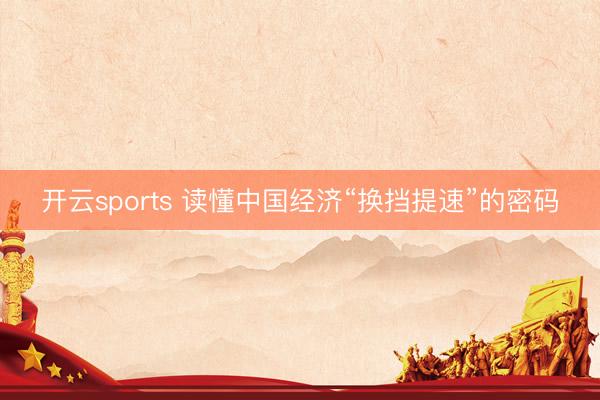 开云sports 读懂中国经济“换挡提速”的密码