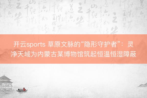 开云sports 草原文脉的“隐形守护者”:灵净天域为内蒙古某博物馆筑起恒温恒湿障蔽