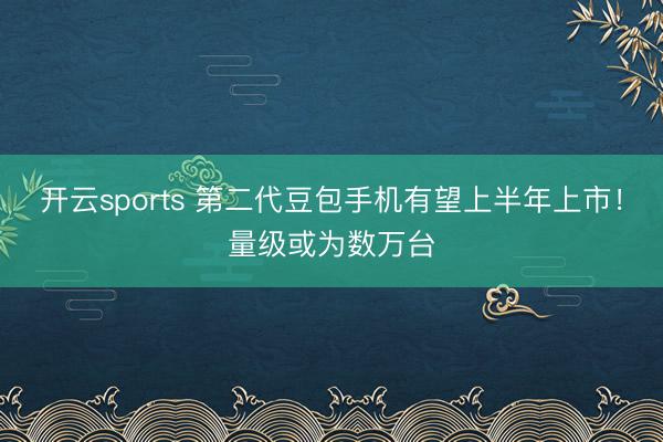 开云sports 第二代豆包手机有望上半年上市!量级或为数万台