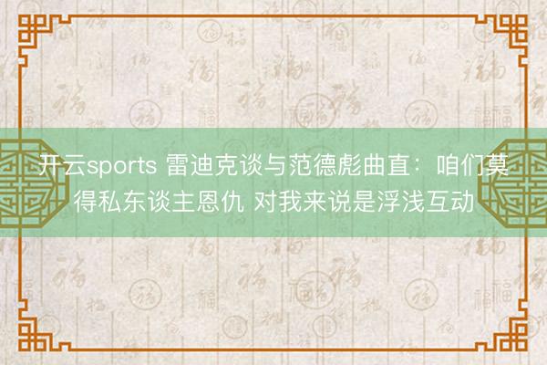 开云sports 雷迪克谈与范德彪曲直:咱们莫得私东谈主恩仇 对我来说是浮浅互动